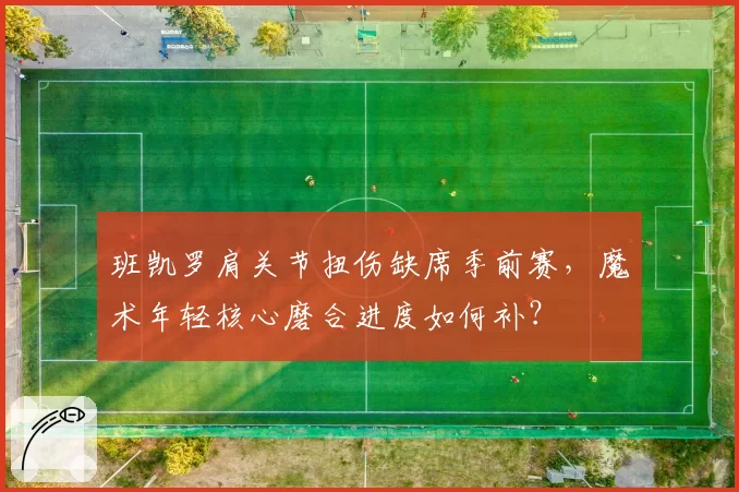 班凯罗肩关节扭伤缺席季前赛，魔术年轻核心磨合进度如何补？