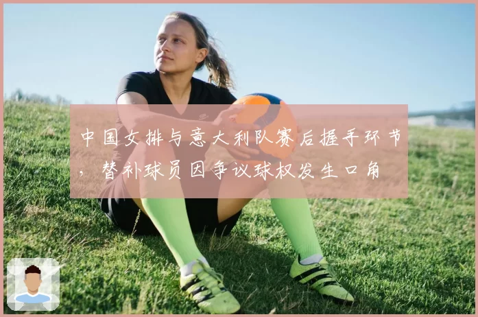 中国女排与意大利队赛后握手环节，替补球员因争议球权发生口角