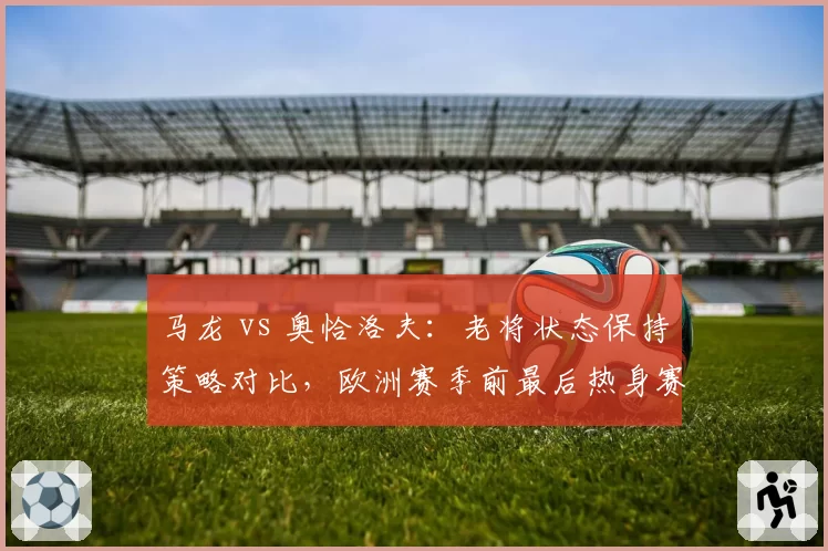 马龙 vs 奥恰洛夫：老将状态保持策略对比，欧洲赛季前最后热身赛