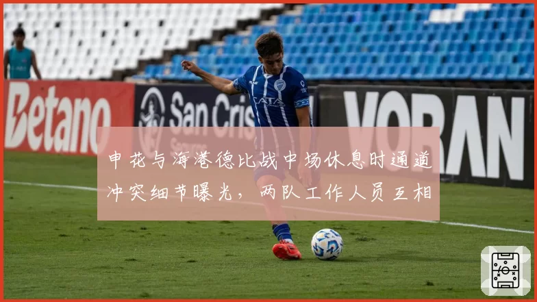 申花与海港德比战中场休息时通道冲突细节曝光，两队工作人员互相指责