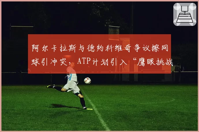 阿尔卡拉斯与德约科维奇争议擦网球引冲突，ATP计划引入“鹰眼挑战擦网”机制