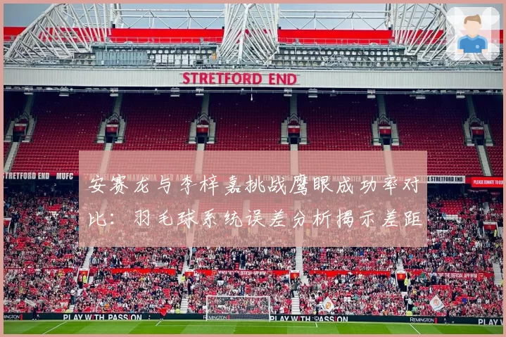 安赛龙与李梓嘉挑战鹰眼成功率对比：羽毛球系统误差分析揭示差距