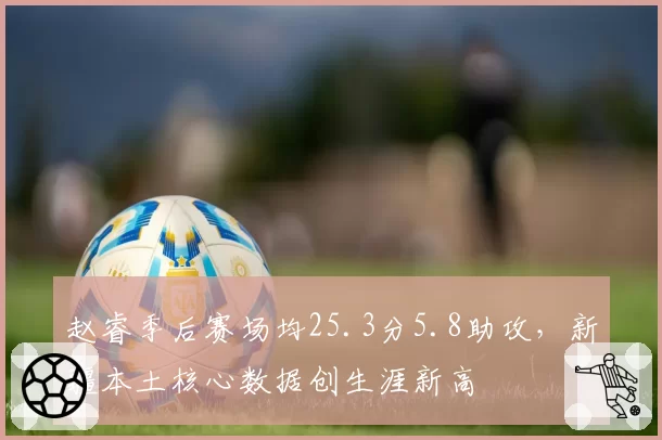赵睿季后赛场均25.3分5.8助攻，新疆本土核心数据创生涯新高