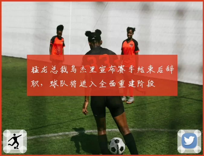 猛龙总裁乌杰里宣布赛季结束后辞职，球队将进入全面重建阶段