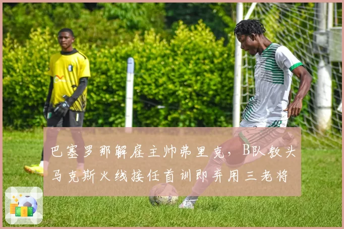 巴塞罗那解雇主帅弗里克,B队教头马克斯火线接任首训即弃用三老将