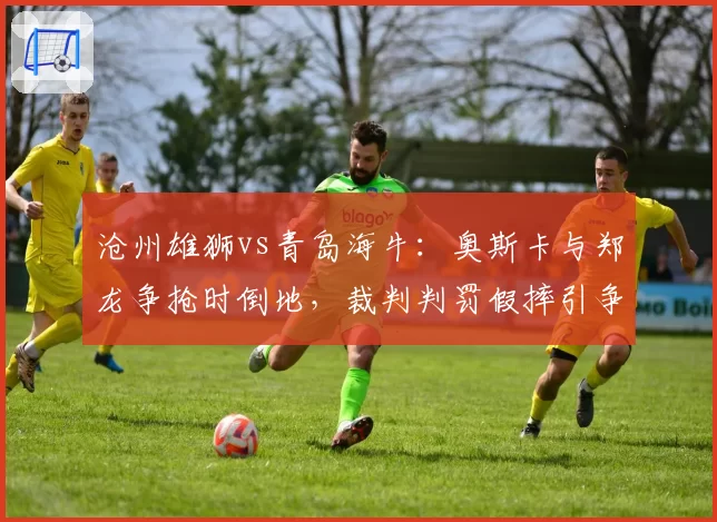 沧州雄狮vs青岛海牛:奥斯卡与郑龙争抢时倒地,裁判判罚假摔引争议