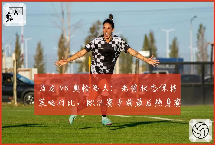 马龙 vs 奥恰洛夫：老将状态保持策略对比，欧洲赛季前最后热身赛