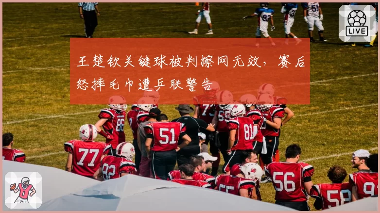 王楚钦关键球被判擦网无效，赛后怒摔毛巾遭乒联警告