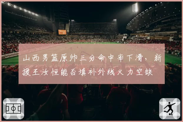 山西男篮原帅三分命中率下滑，新援王汝恒能否填补外线火力空缺