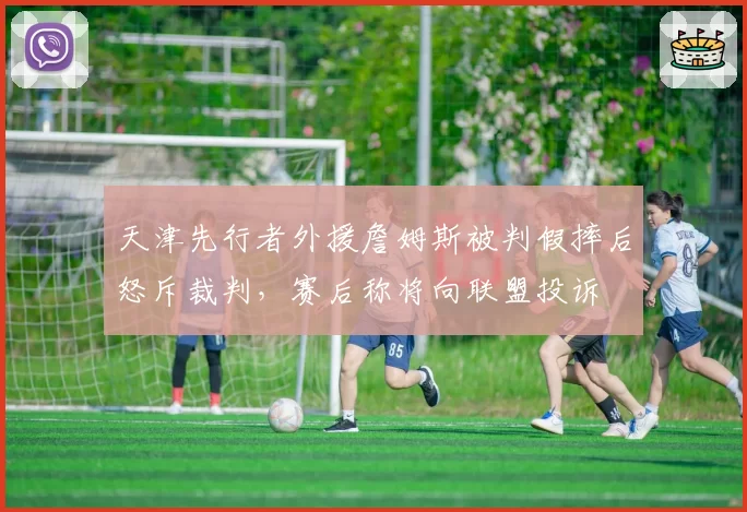 天津先行者外援詹姆斯被判假摔后怒斥裁判，赛后称将向联盟投诉