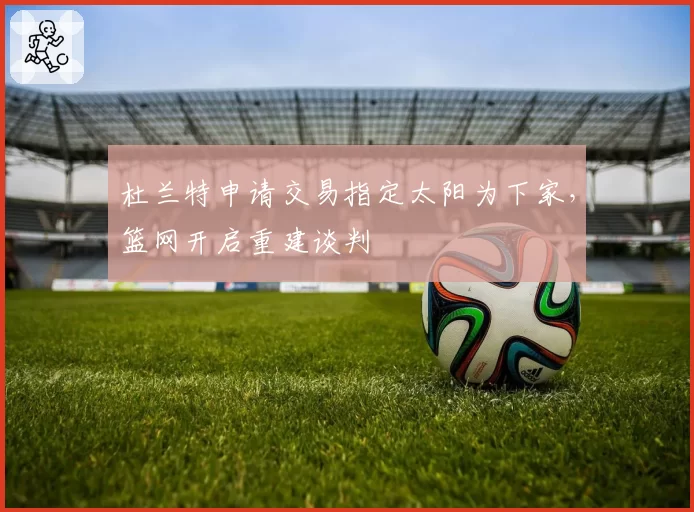 杜兰特申请交易指定太阳为下家，篮网开启重建谈判