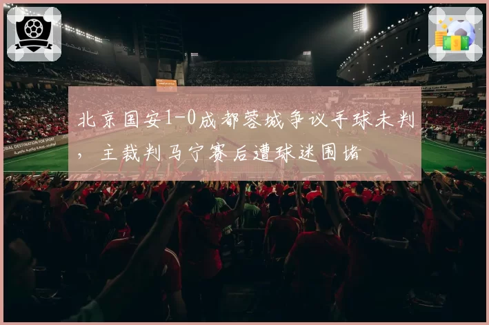 北京国安1-0成都蓉城争议手球未判，主裁判马宁赛后遭球迷围堵
