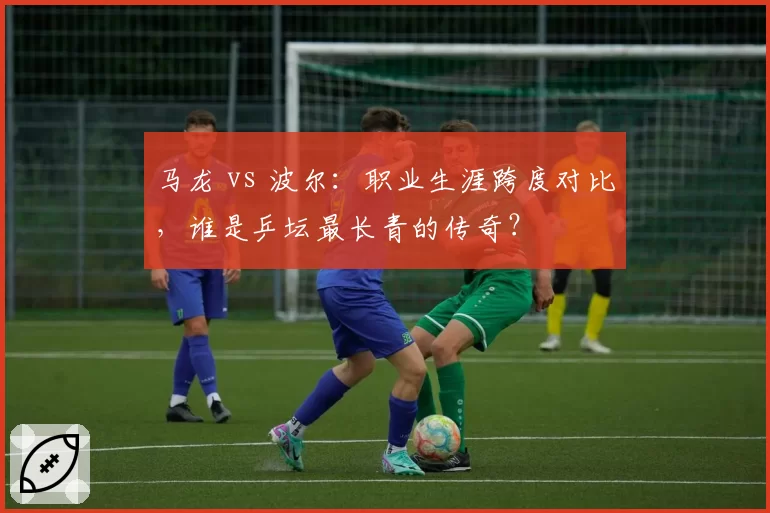 马龙 vs 波尔：职业生涯跨度对比，谁是乒坛最长青的传奇？