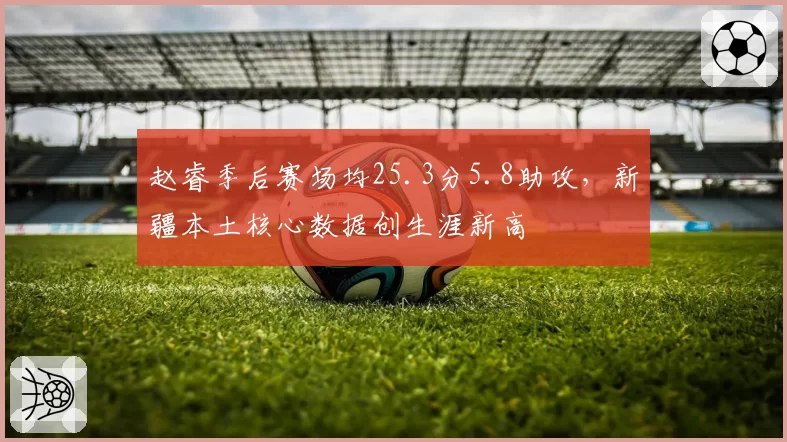 赵睿季后赛场均25.3分5.8助攻，新疆本土核心数据创生涯新高