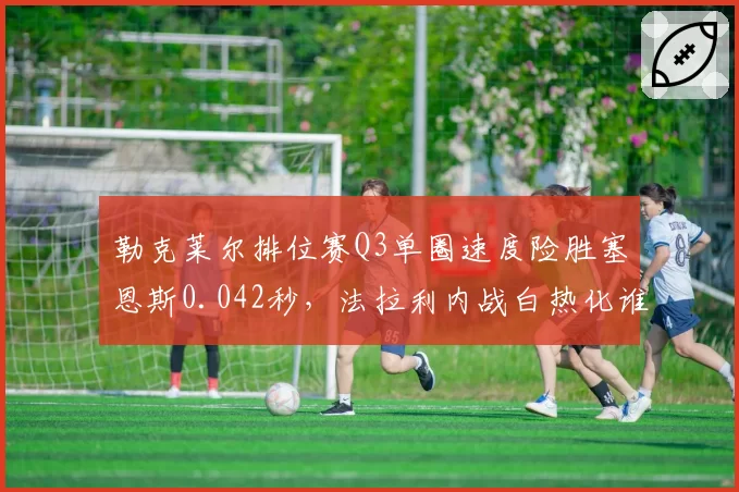 勒克莱尔排位赛Q3单圈速度险胜塞恩斯0.042秒,法拉利内战白热化谁才是真正一哥?