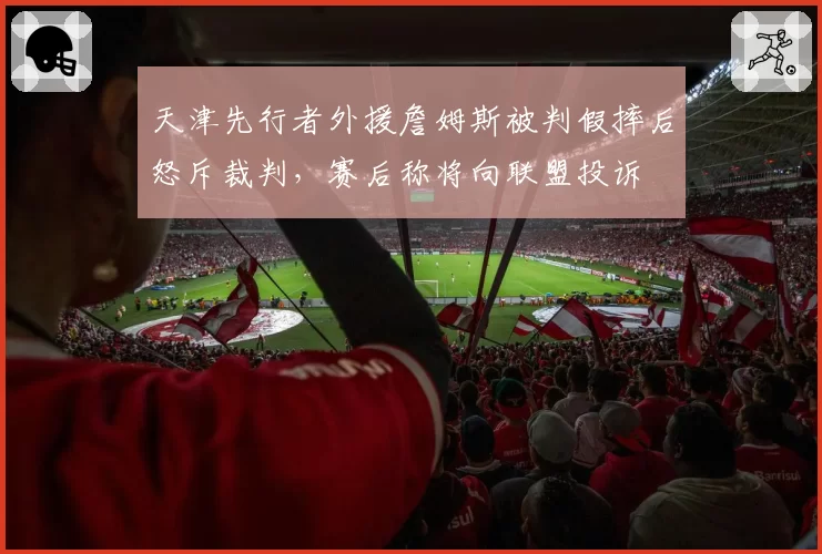 天津先行者外援詹姆斯被判假摔后怒斥裁判，赛后称将向联盟投诉