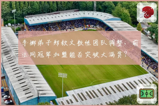 李娜弟子郑钦文教练团队调整，前法网冠军加盟能否突破大满贯？