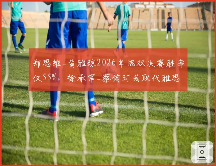 郑思维_黄雅琼2026年混双决赛胜率仅55%，徐承宰_蔡侑玎或取代雅思组合登顶