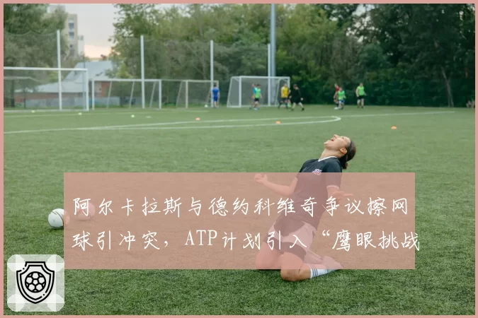 阿尔卡拉斯与德约科维奇争议擦网球引冲突，ATP计划引入“鹰眼挑战擦网”机制