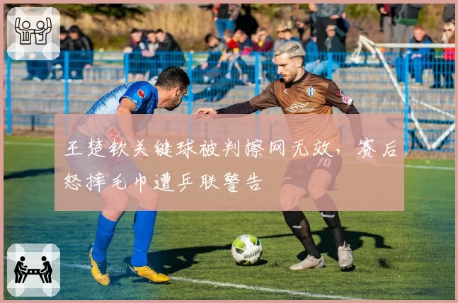 王楚钦关键球被判擦网无效，赛后怒摔毛巾遭乒联警告