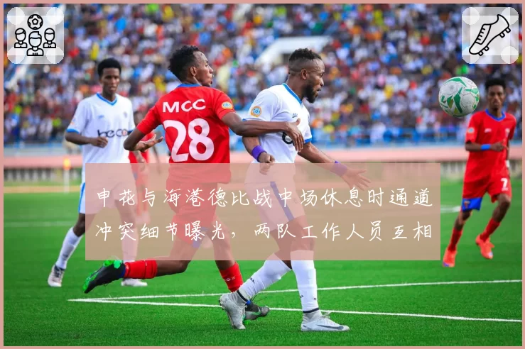 申花与海港德比战中场休息时通道冲突细节曝光，两队工作人员互相指责