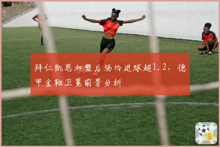 拜仁凯恩加盟后场均进球超1.2，德甲金靴卫冕前景分析
