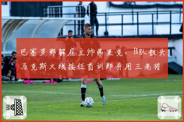 巴塞罗那解雇主帅弗里克,B队教头马克斯火线接任首训即弃用三老将