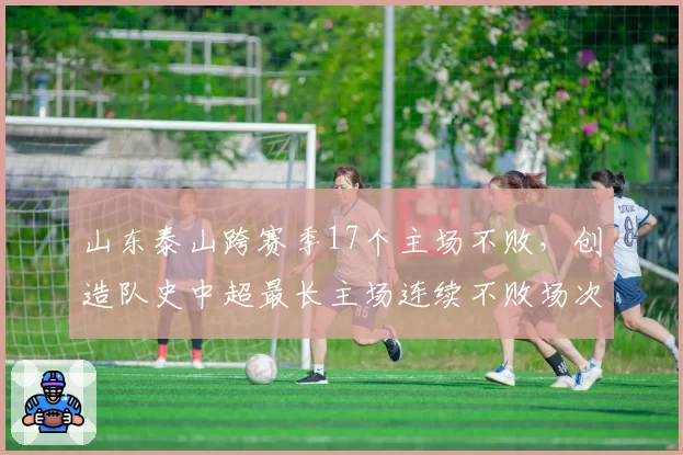 山东泰山跨赛季17个主场不败，创造队史中超最长主场连续不败场次