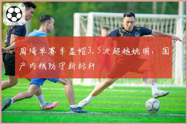 周琦单赛季盖帽3.5次超越姚明，国产内线防守新标杆