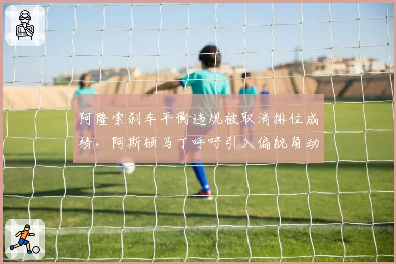 阿隆索刹车平衡违规被取消排位成绩,阿斯顿马丁呼吁引入偏航角动态监测系统