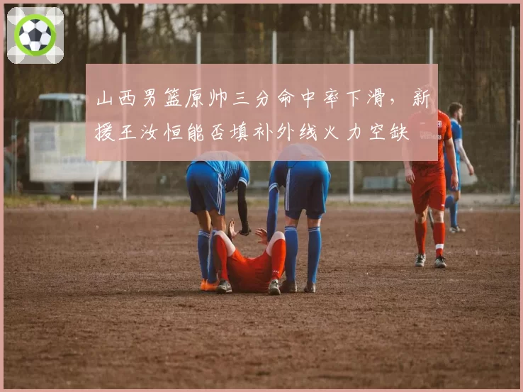 山西男篮原帅三分命中率下滑，新援王汝恒能否填补外线火力空缺
