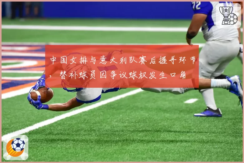 中国女排与意大利队赛后握手环节，替补球员因争议球权发生口角