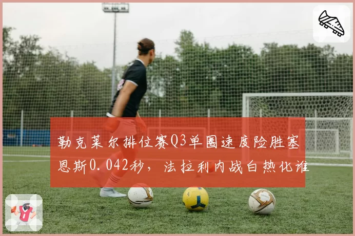 勒克莱尔排位赛Q3单圈速度险胜塞恩斯0.042秒,法拉利内战白热化谁才是真正一哥?