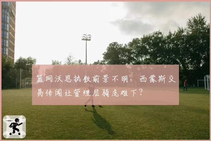 篮网沃恩执教前景不明,西蒙斯交易传闻让管理层骑虎难下?
