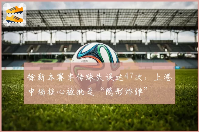 徐新本赛季传球失误达47次，上港中场核心被批是“隐形炸弹”