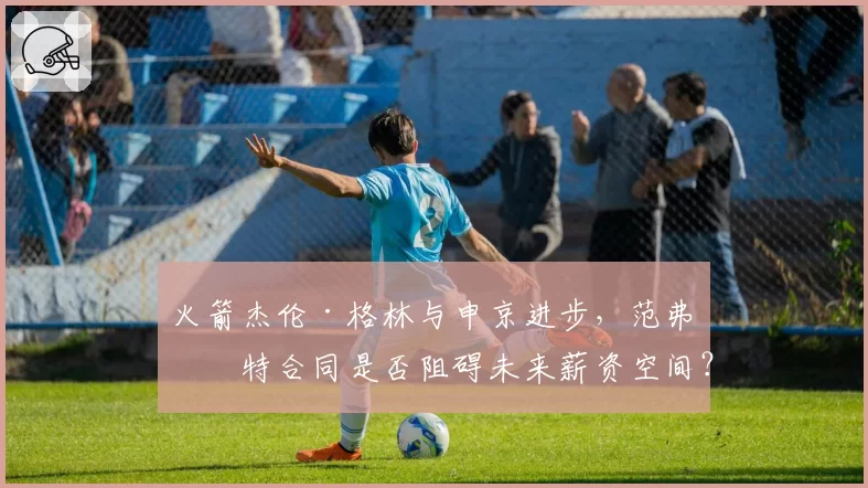 火箭杰伦·格林与申京进步，范弗利特合同是否阻碍未来薪资空间？