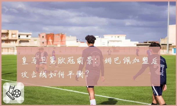 皇马卫冕欧冠前景:姆巴佩加盟后攻击线如何平衡?
