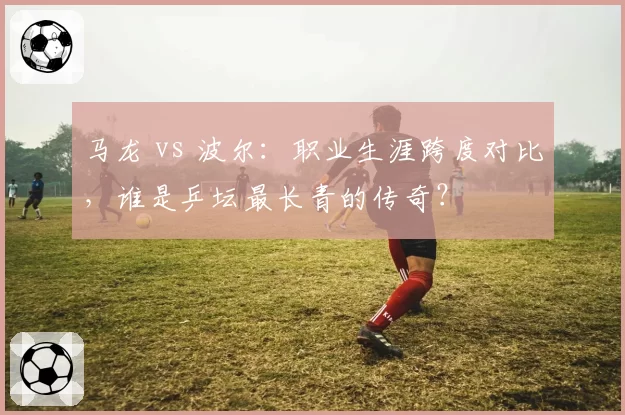 马龙 vs 波尔：职业生涯跨度对比，谁是乒坛最长青的传奇？