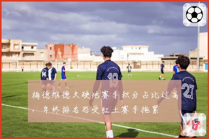 梅德维德夫硬地赛季积分占比过高，年终排名恐受红土赛季拖累