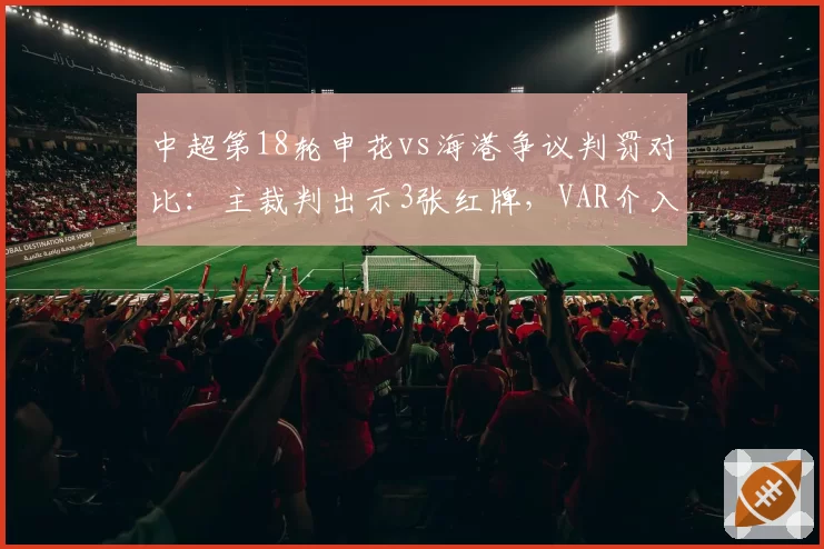 中超第18轮申花vs海港争议判罚对比：主裁判出示3张红牌，VAR介入次数创赛季新高