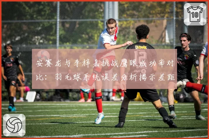 安赛龙与李梓嘉挑战鹰眼成功率对比:羽毛球系统误差分析揭示差距