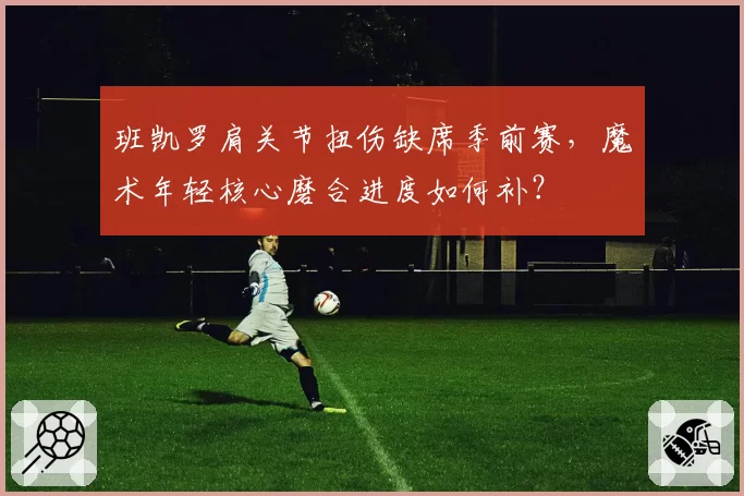 班凯罗肩关节扭伤缺席季前赛，魔术年轻核心磨合进度如何补？